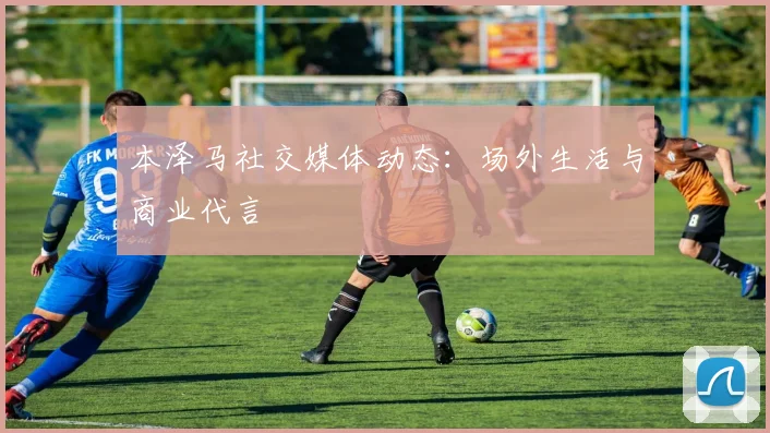 本泽马社交媒体动态：场外生活与商业代言