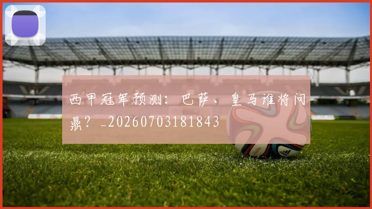西甲冠军预测：巴萨、皇马谁将问鼎？_20260703181843