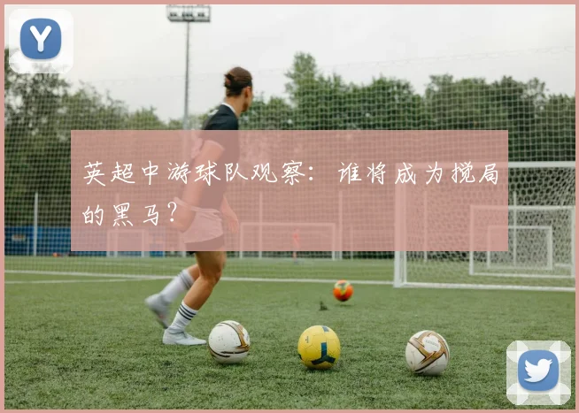 英超中游球队观察：谁将成为搅局的黑马？
