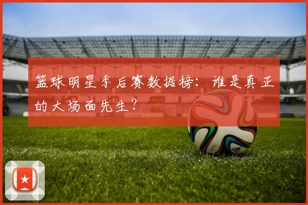 篮球明星季后赛数据榜：谁是真正的大场面先生？