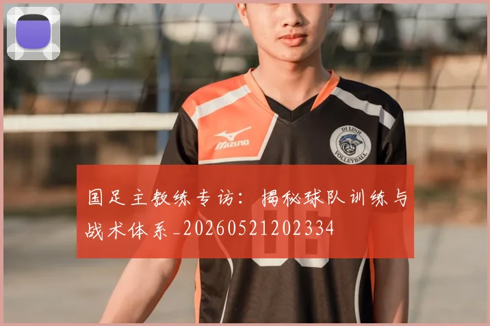 国足主教练专访:揭秘球队训练与战术体系_20260521202334