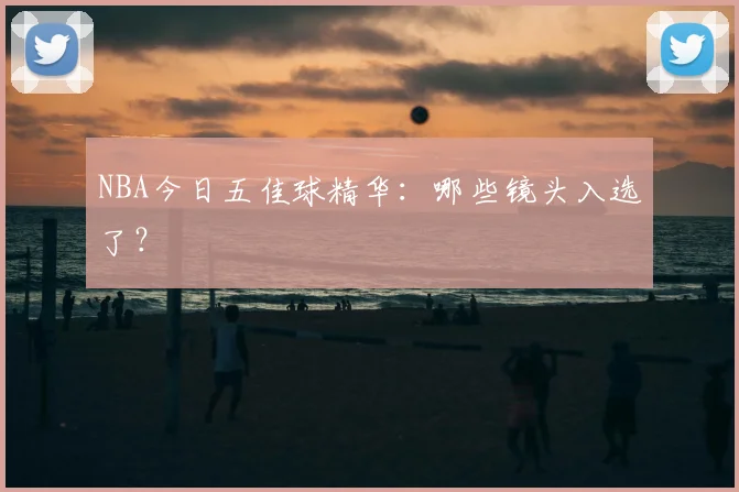 NBA今日五佳球精华:哪些镜头入选了?