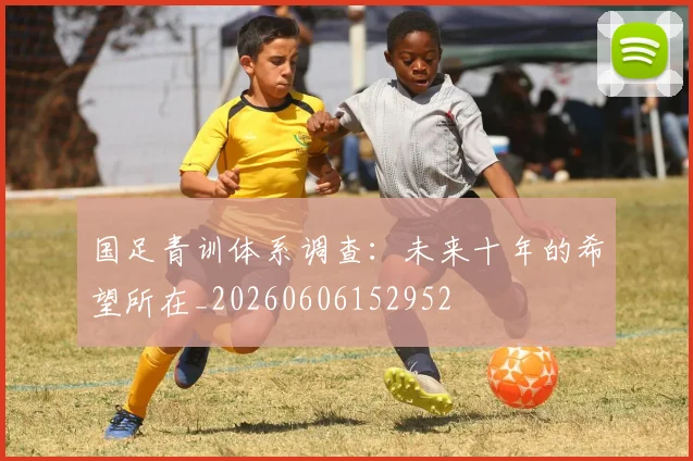 国足青训体系调查：未来十年的希望所在_20260606152952