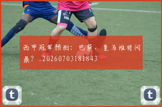 西甲冠军预测:巴萨、皇马谁将问鼎?_20260703181843
