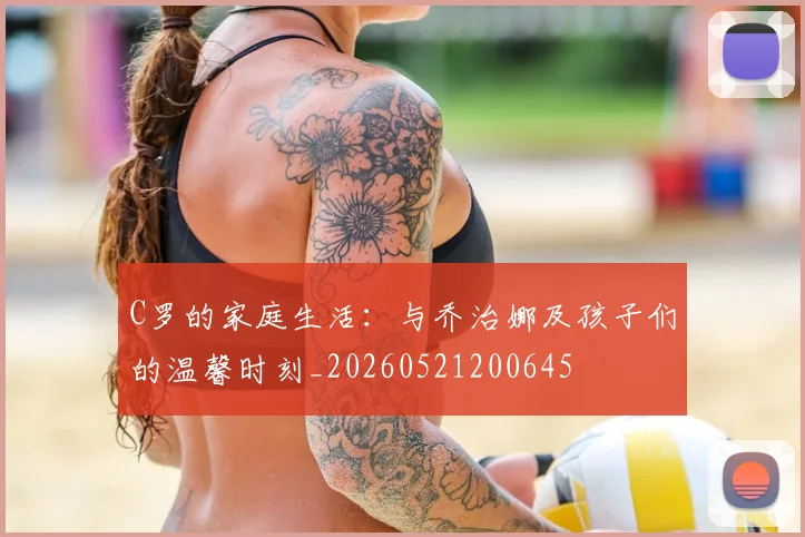 C罗的家庭生活:与乔治娜及孩子们的温馨时刻_20260521200645