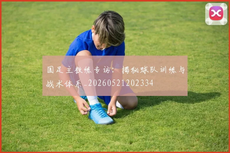 国足主教练专访:揭秘球队训练与战术体系_20260521202334